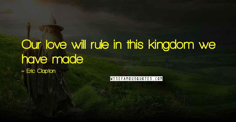 Eric Clapton Quotes: Our love will rule in this kingdom we have made.