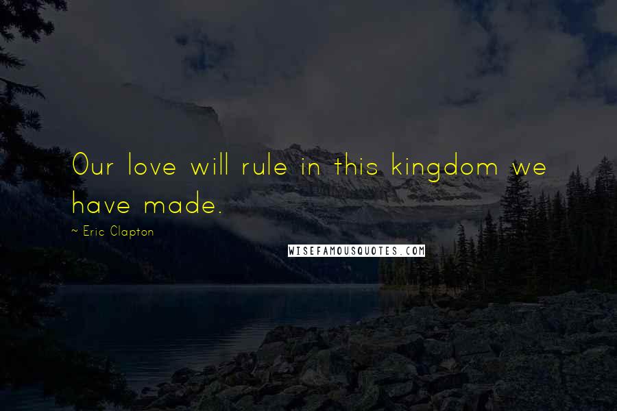 Eric Clapton Quotes: Our love will rule in this kingdom we have made.