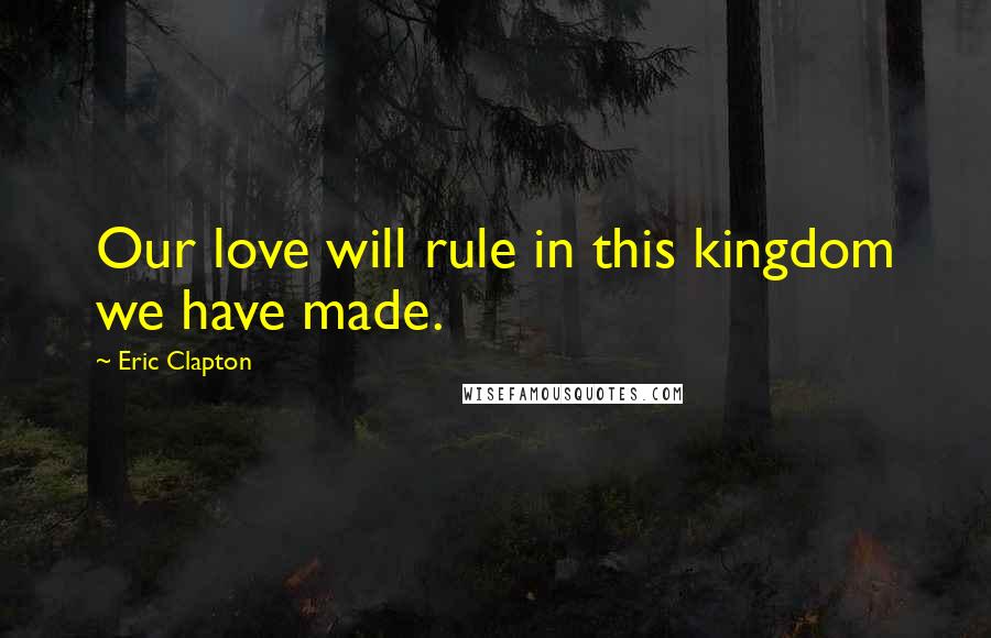 Eric Clapton Quotes: Our love will rule in this kingdom we have made.