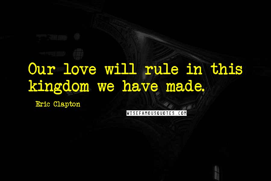 Eric Clapton Quotes: Our love will rule in this kingdom we have made.