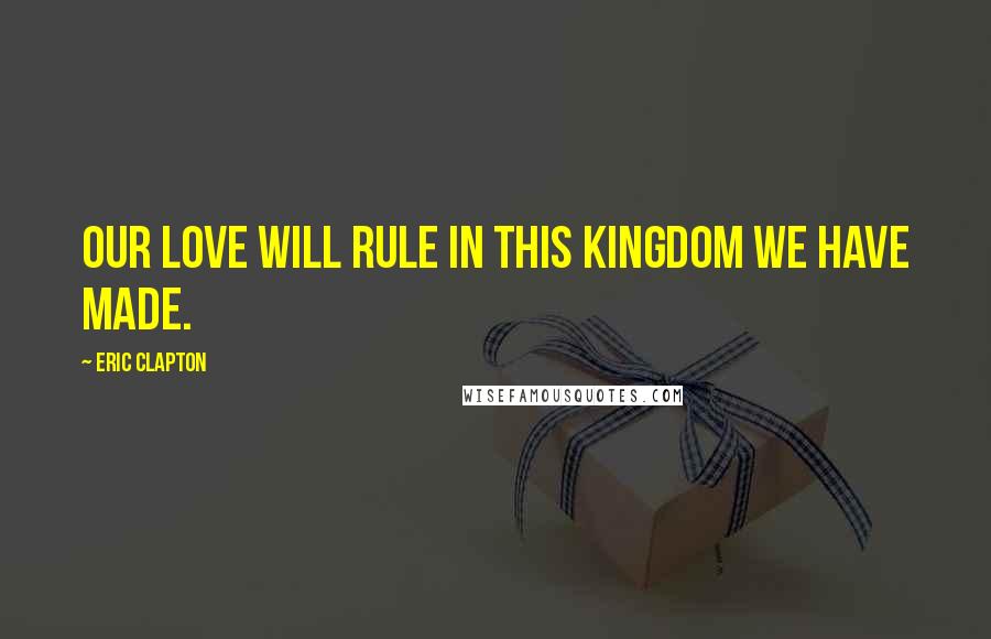 Eric Clapton Quotes: Our love will rule in this kingdom we have made.