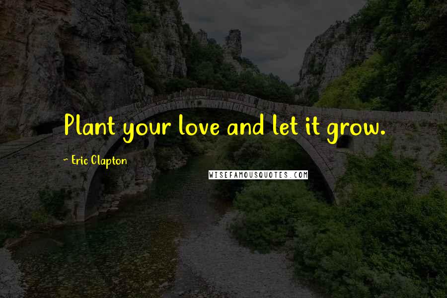 Eric Clapton Quotes: Plant your love and let it grow.