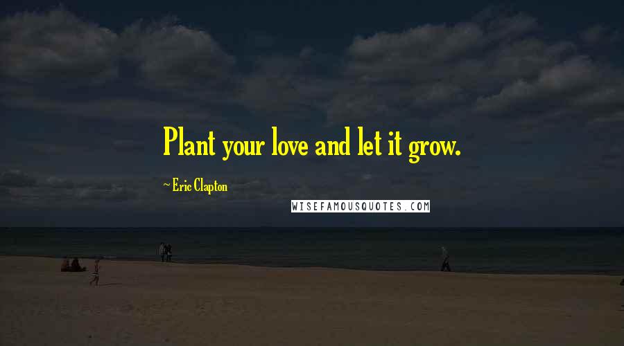 Eric Clapton Quotes: Plant your love and let it grow.