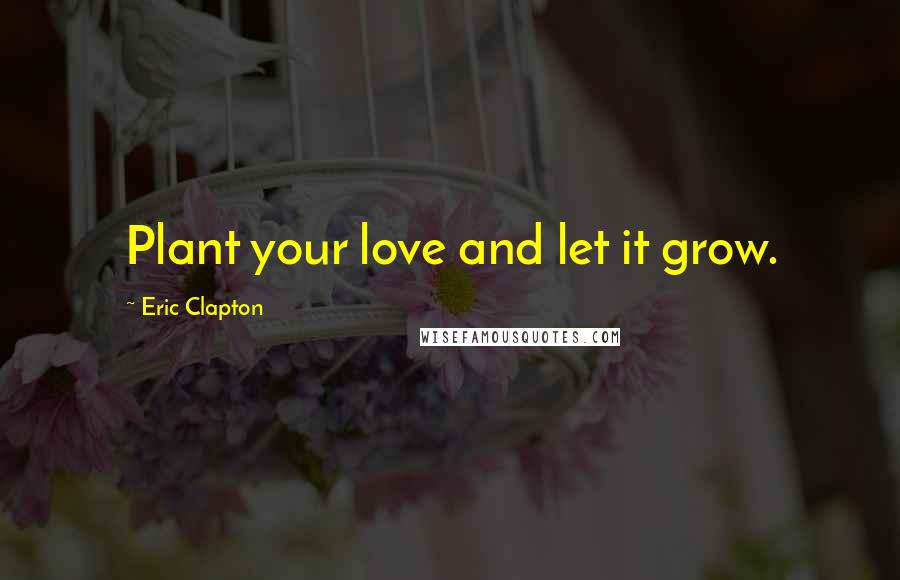 Eric Clapton Quotes: Plant your love and let it grow.