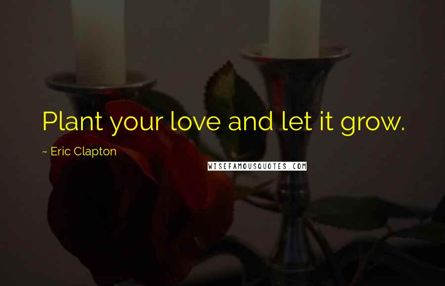 Eric Clapton Quotes: Plant your love and let it grow.