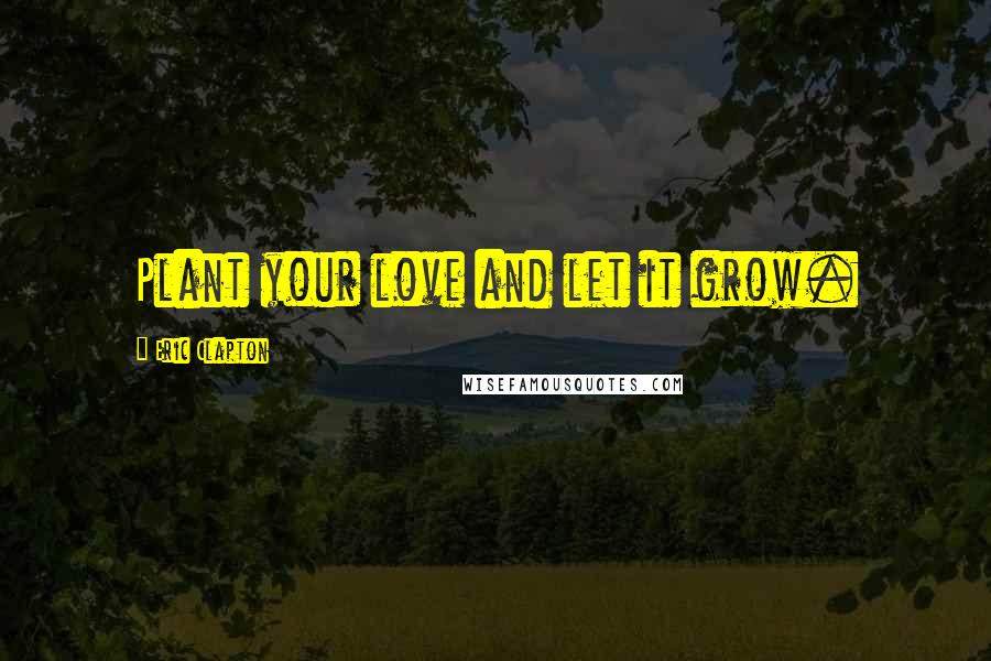 Eric Clapton Quotes: Plant your love and let it grow.