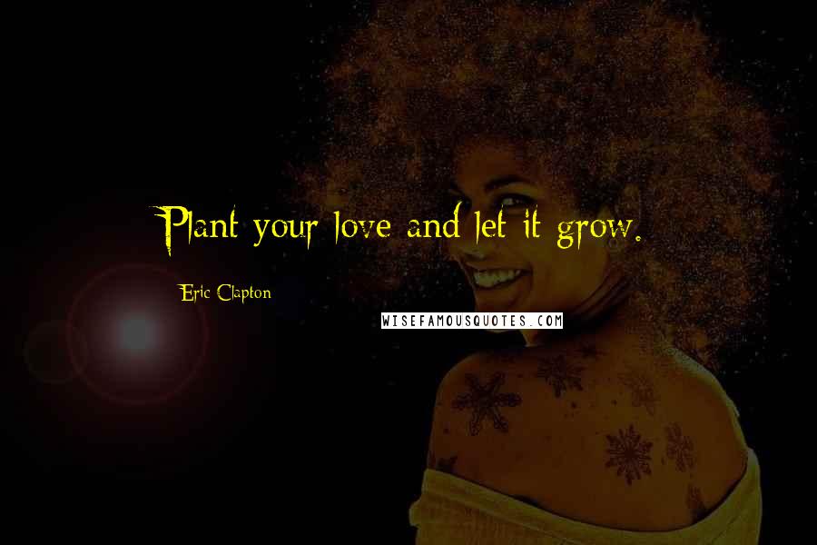 Eric Clapton Quotes: Plant your love and let it grow.