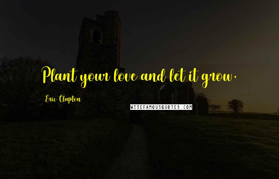 Eric Clapton Quotes: Plant your love and let it grow.