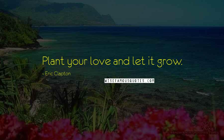 Eric Clapton Quotes: Plant your love and let it grow.