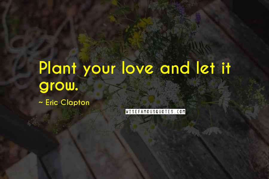 Eric Clapton Quotes: Plant your love and let it grow.