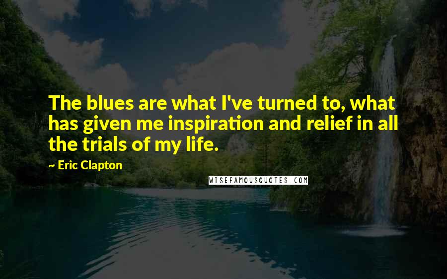 Eric Clapton Quotes: The blues are what I've turned to, what has given me inspiration and relief in all the trials of my life.