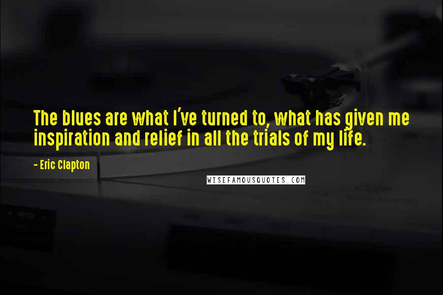 Eric Clapton Quotes: The blues are what I've turned to, what has given me inspiration and relief in all the trials of my life.