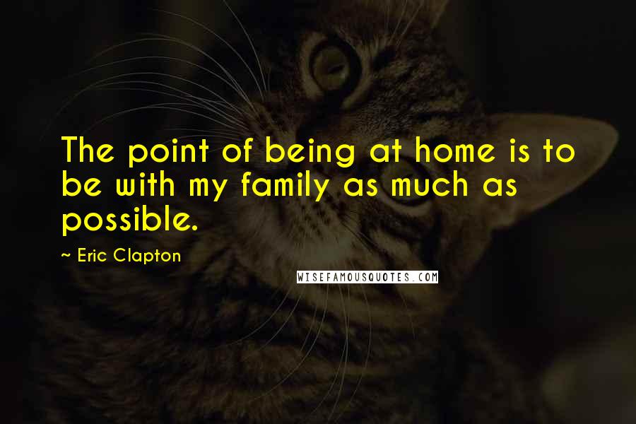 Eric Clapton Quotes: The point of being at home is to be with my family as much as possible.