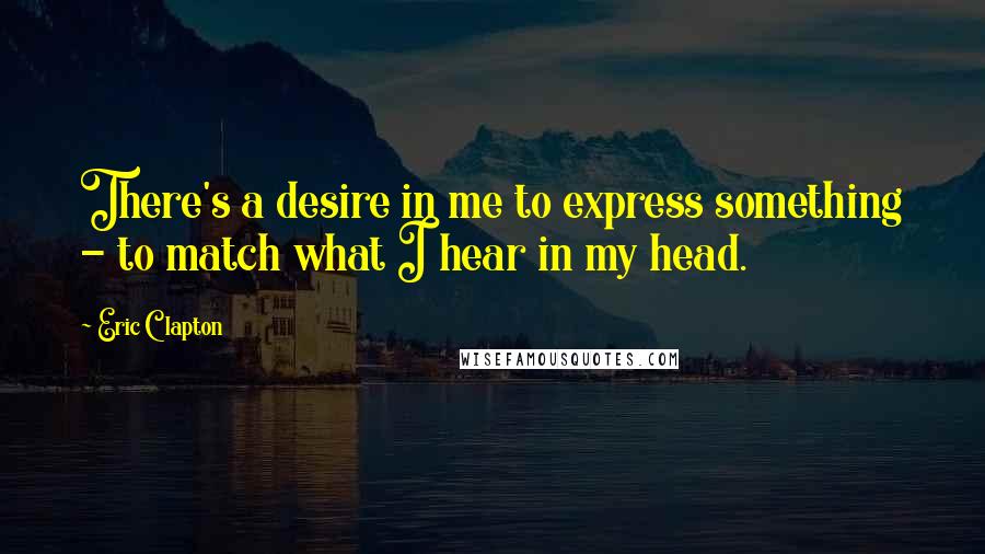 Eric Clapton Quotes: There's a desire in me to express something - to match what I hear in my head.