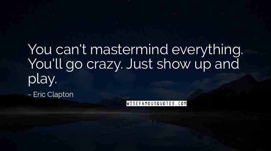 Eric Clapton Quotes: You can't mastermind everything. You'll go crazy. Just show up and play.