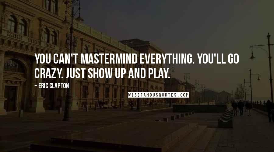 Eric Clapton Quotes: You can't mastermind everything. You'll go crazy. Just show up and play.