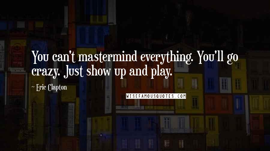 Eric Clapton Quotes: You can't mastermind everything. You'll go crazy. Just show up and play.