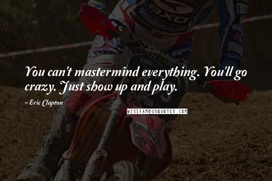 Eric Clapton Quotes: You can't mastermind everything. You'll go crazy. Just show up and play.