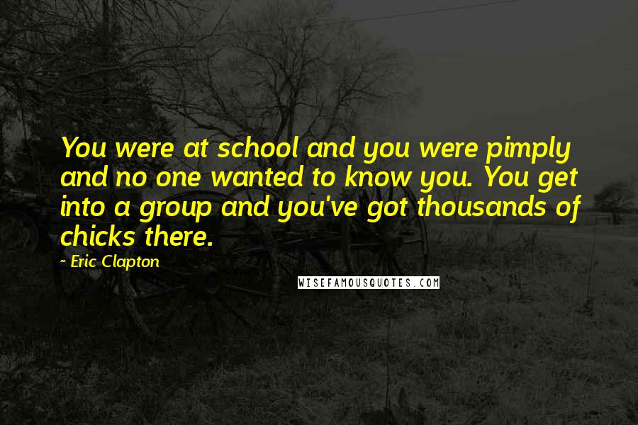 Eric Clapton Quotes: You were at school and you were pimply and no one wanted to know you. You get into a group and you've got thousands of chicks there.
