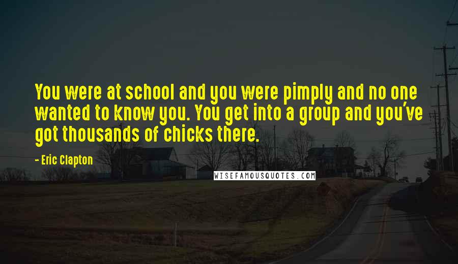 Eric Clapton Quotes: You were at school and you were pimply and no one wanted to know you. You get into a group and you've got thousands of chicks there.