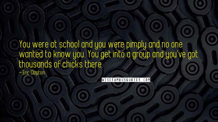 Eric Clapton Quotes: You were at school and you were pimply and no one wanted to know you. You get into a group and you've got thousands of chicks there.