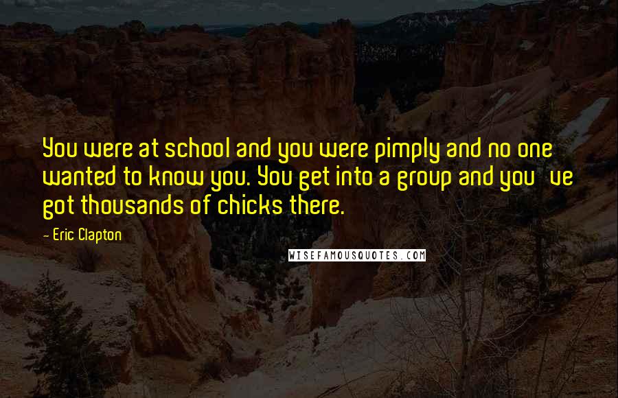 Eric Clapton Quotes: You were at school and you were pimply and no one wanted to know you. You get into a group and you've got thousands of chicks there.