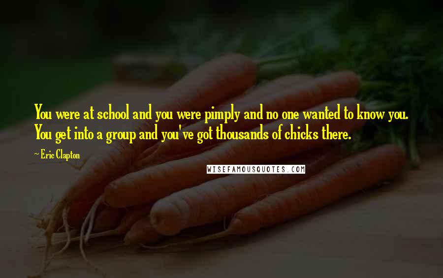 Eric Clapton Quotes: You were at school and you were pimply and no one wanted to know you. You get into a group and you've got thousands of chicks there.