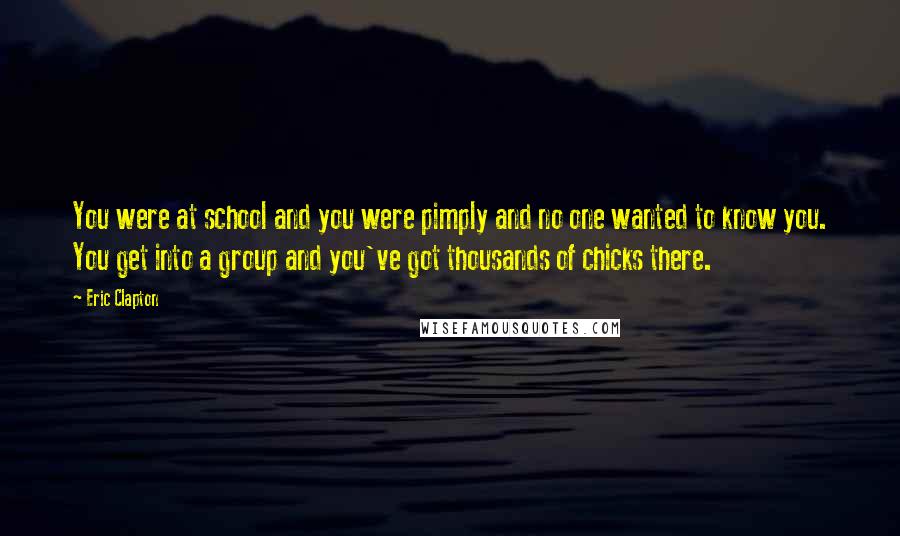 Eric Clapton Quotes: You were at school and you were pimply and no one wanted to know you. You get into a group and you've got thousands of chicks there.