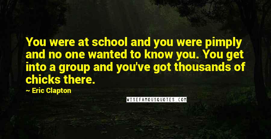 Eric Clapton Quotes: You were at school and you were pimply and no one wanted to know you. You get into a group and you've got thousands of chicks there.