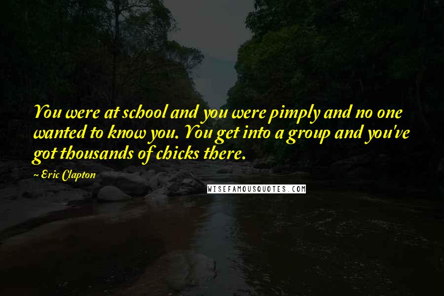 Eric Clapton Quotes: You were at school and you were pimply and no one wanted to know you. You get into a group and you've got thousands of chicks there.
