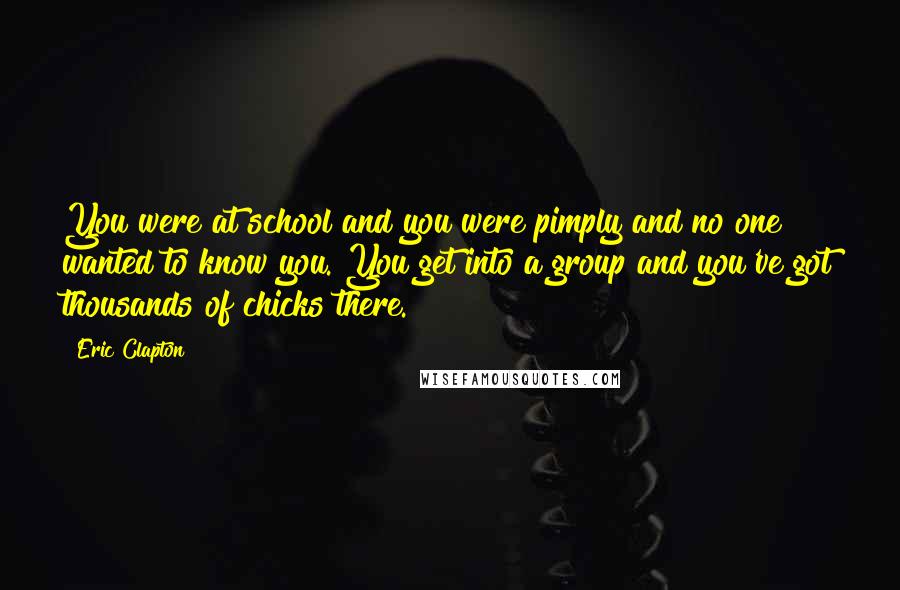 Eric Clapton Quotes: You were at school and you were pimply and no one wanted to know you. You get into a group and you've got thousands of chicks there.