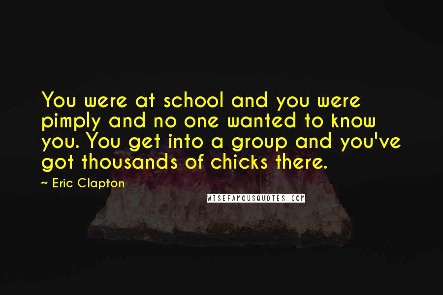 Eric Clapton Quotes: You were at school and you were pimply and no one wanted to know you. You get into a group and you've got thousands of chicks there.