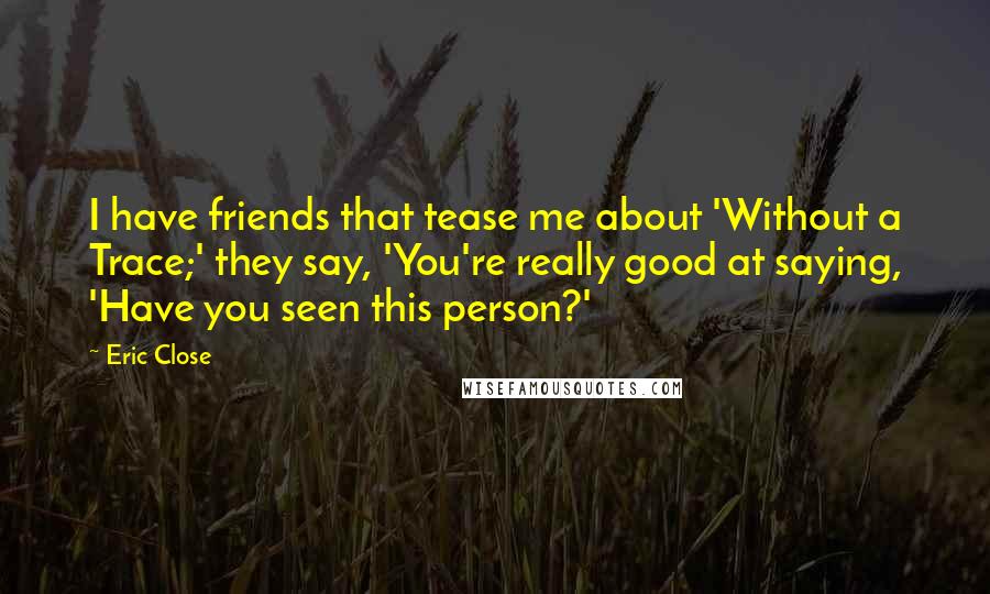 Eric Close Quotes: I have friends that tease me about 'Without a Trace;' they say, 'You're really good at saying, 'Have you seen this person?'