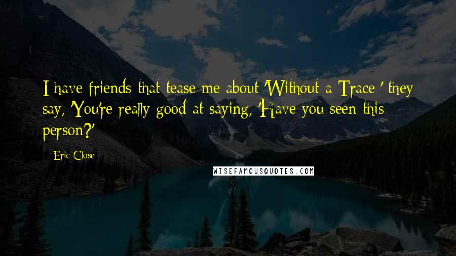 Eric Close Quotes: I have friends that tease me about 'Without a Trace;' they say, 'You're really good at saying, 'Have you seen this person?'