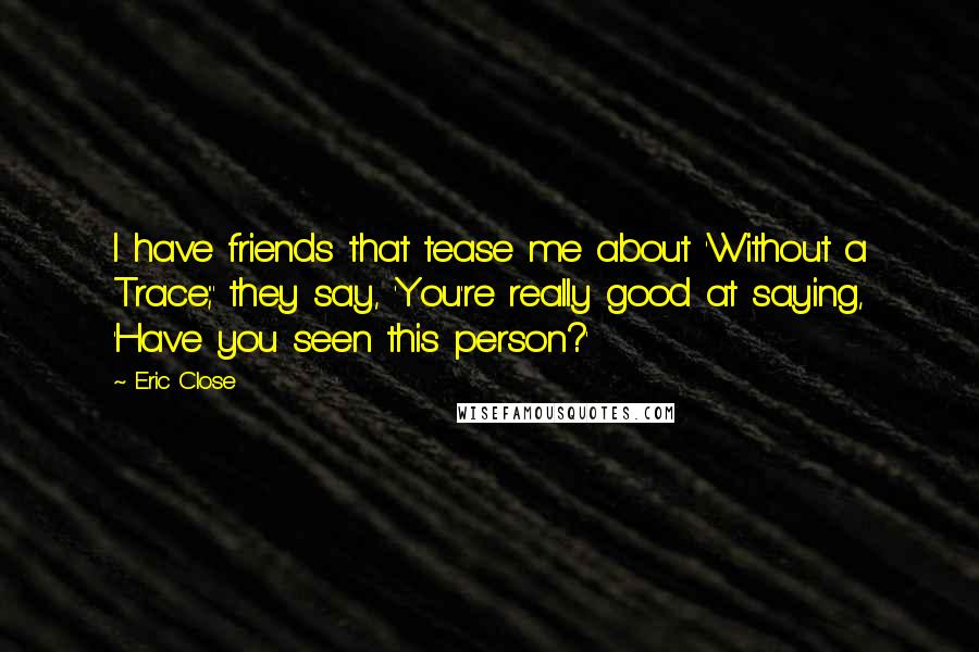 Eric Close Quotes: I have friends that tease me about 'Without a Trace;' they say, 'You're really good at saying, 'Have you seen this person?'