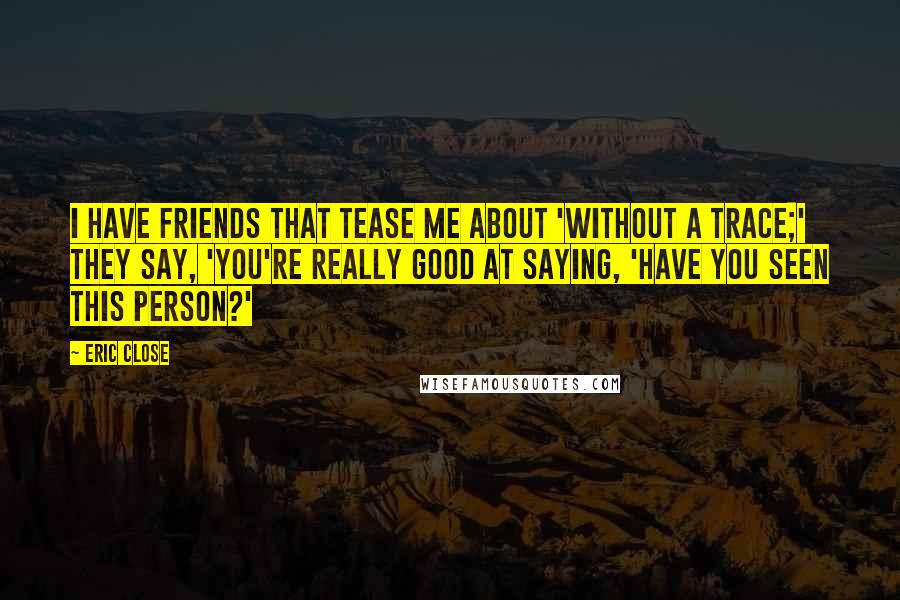 Eric Close Quotes: I have friends that tease me about 'Without a Trace;' they say, 'You're really good at saying, 'Have you seen this person?'