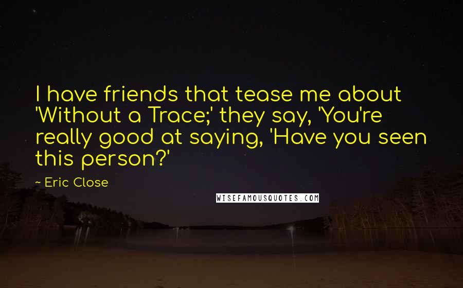 Eric Close Quotes: I have friends that tease me about 'Without a Trace;' they say, 'You're really good at saying, 'Have you seen this person?'