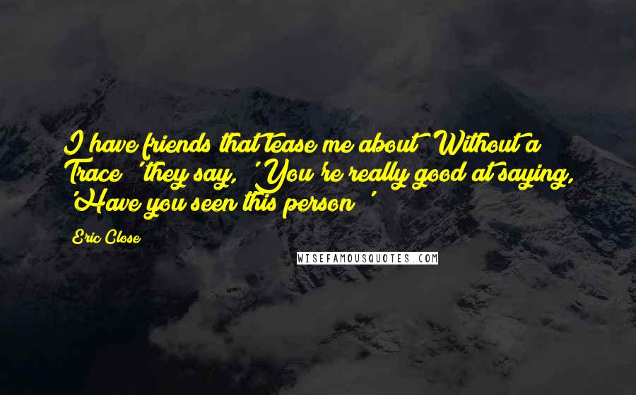 Eric Close Quotes: I have friends that tease me about 'Without a Trace;' they say, 'You're really good at saying, 'Have you seen this person?'