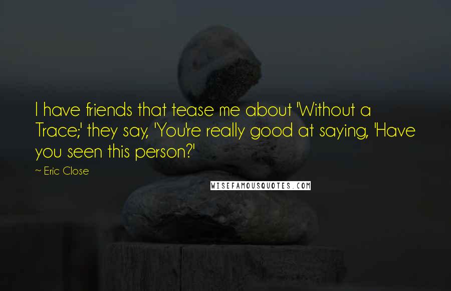 Eric Close Quotes: I have friends that tease me about 'Without a Trace;' they say, 'You're really good at saying, 'Have you seen this person?'