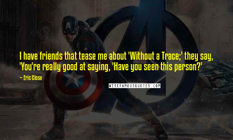 Eric Close Quotes: I have friends that tease me about 'Without a Trace;' they say, 'You're really good at saying, 'Have you seen this person?'