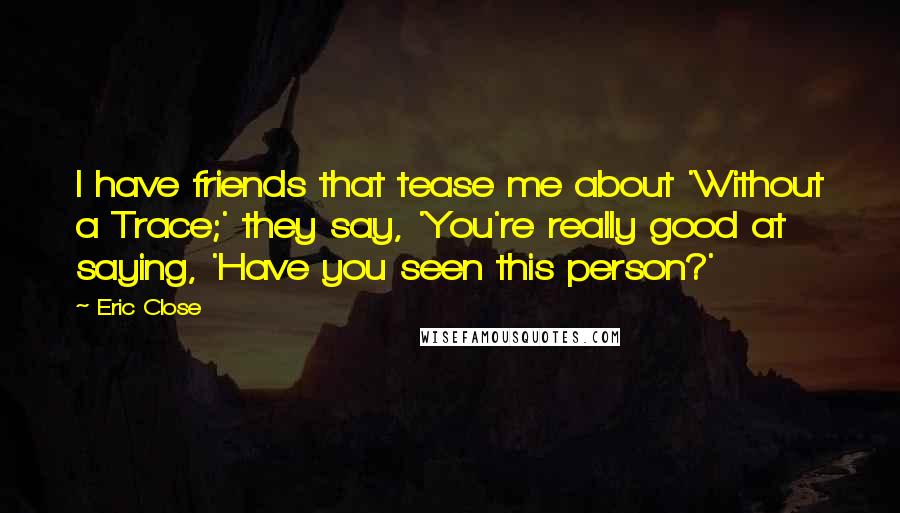 Eric Close Quotes: I have friends that tease me about 'Without a Trace;' they say, 'You're really good at saying, 'Have you seen this person?'