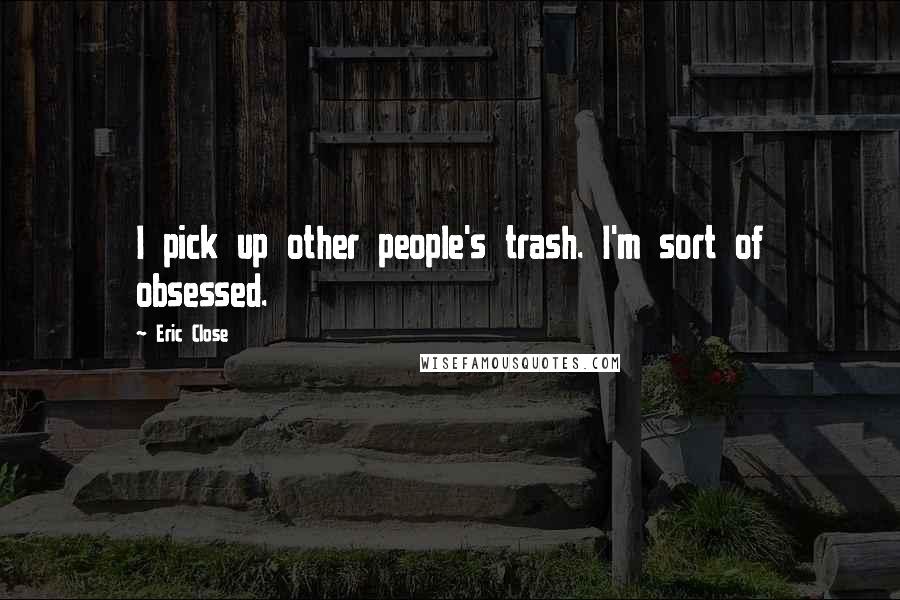 Eric Close Quotes: I pick up other people's trash. I'm sort of obsessed.