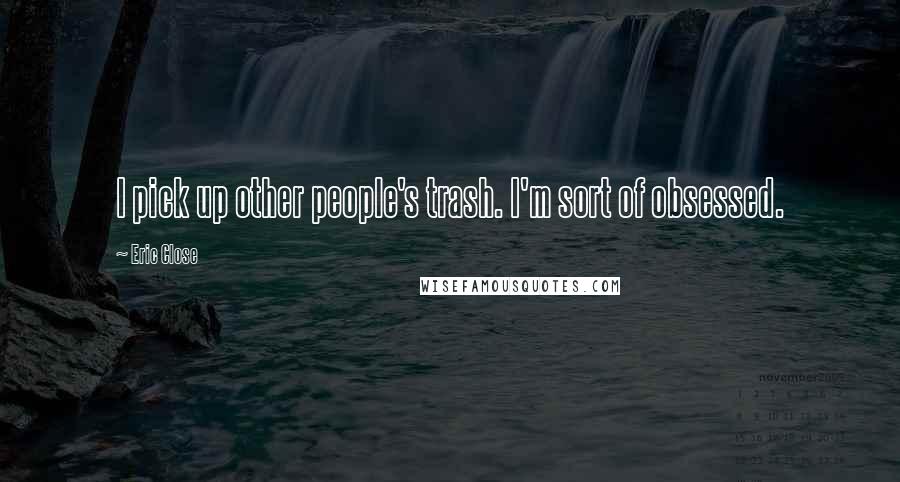 Eric Close Quotes: I pick up other people's trash. I'm sort of obsessed.