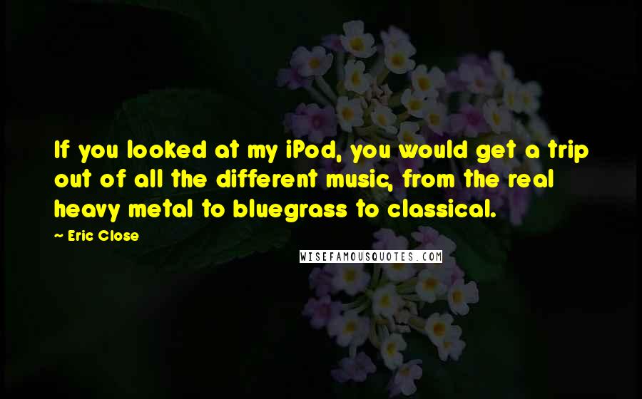 Eric Close Quotes: If you looked at my iPod, you would get a trip out of all the different music, from the real heavy metal to bluegrass to classical.