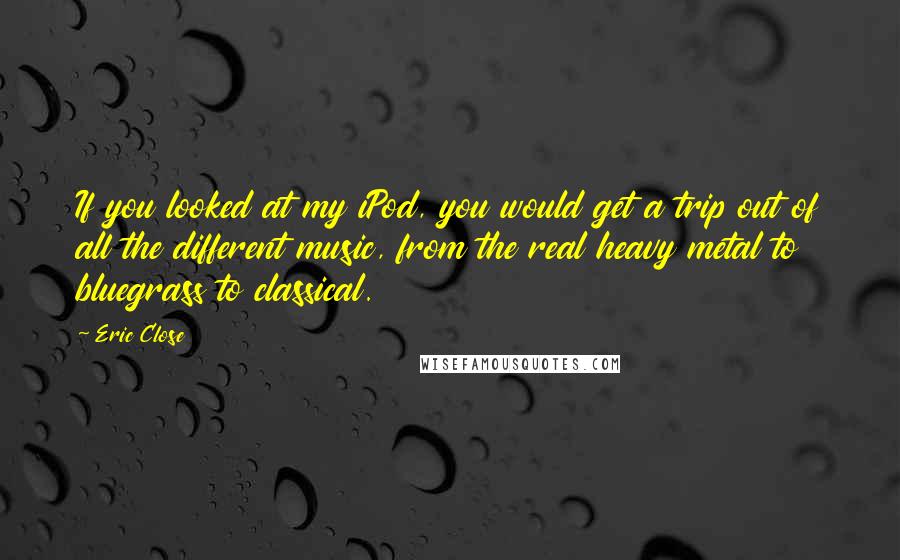 Eric Close Quotes: If you looked at my iPod, you would get a trip out of all the different music, from the real heavy metal to bluegrass to classical.