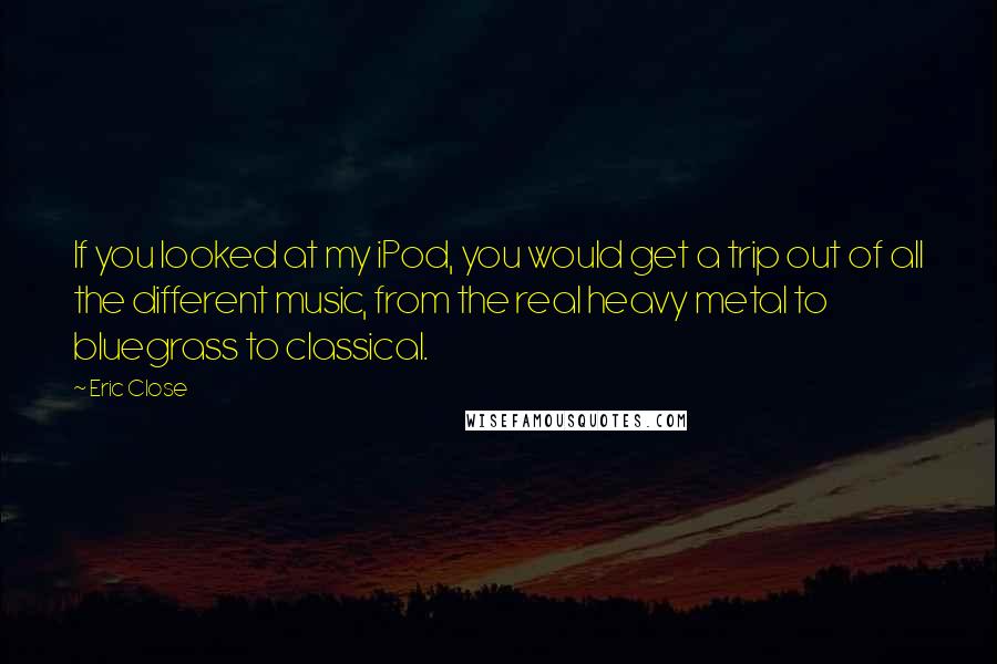 Eric Close Quotes: If you looked at my iPod, you would get a trip out of all the different music, from the real heavy metal to bluegrass to classical.