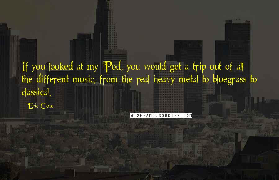 Eric Close Quotes: If you looked at my iPod, you would get a trip out of all the different music, from the real heavy metal to bluegrass to classical.