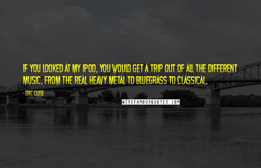 Eric Close Quotes: If you looked at my iPod, you would get a trip out of all the different music, from the real heavy metal to bluegrass to classical.