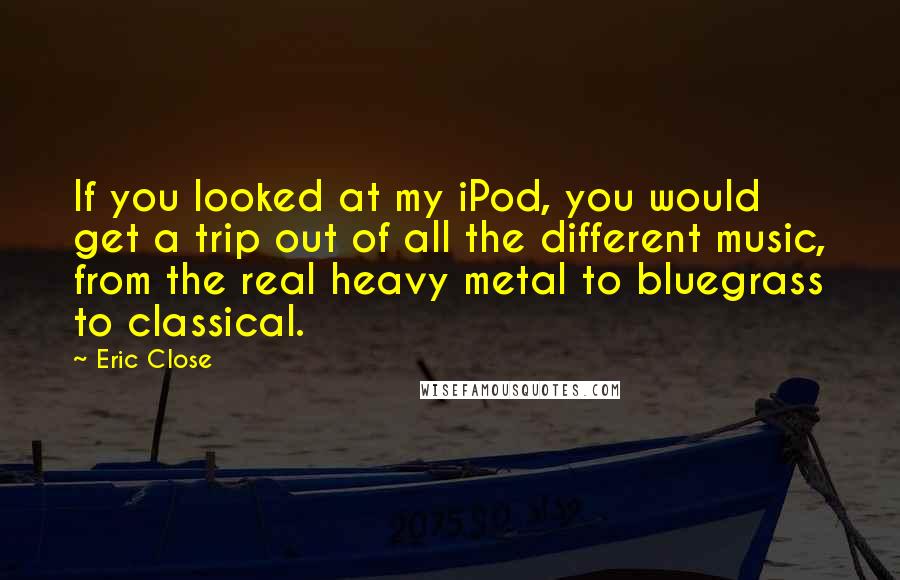 Eric Close Quotes: If you looked at my iPod, you would get a trip out of all the different music, from the real heavy metal to bluegrass to classical.