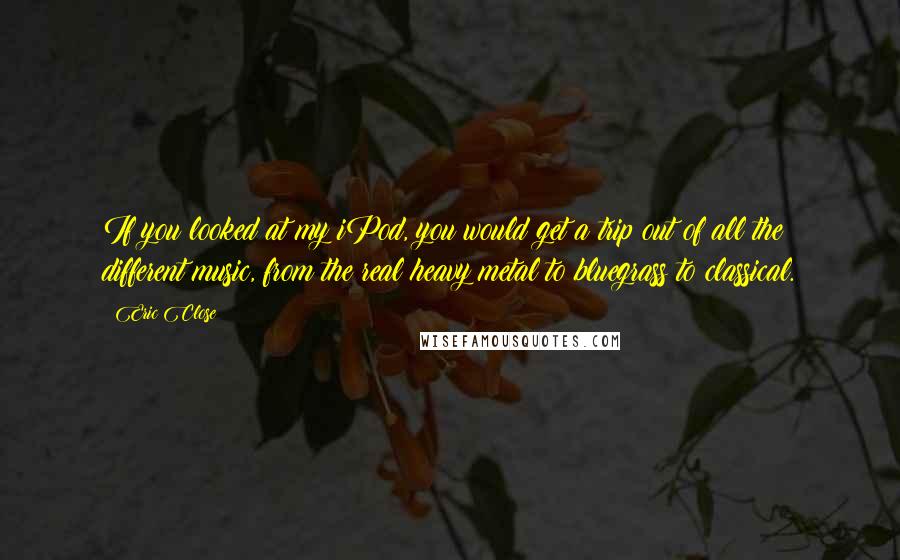 Eric Close Quotes: If you looked at my iPod, you would get a trip out of all the different music, from the real heavy metal to bluegrass to classical.